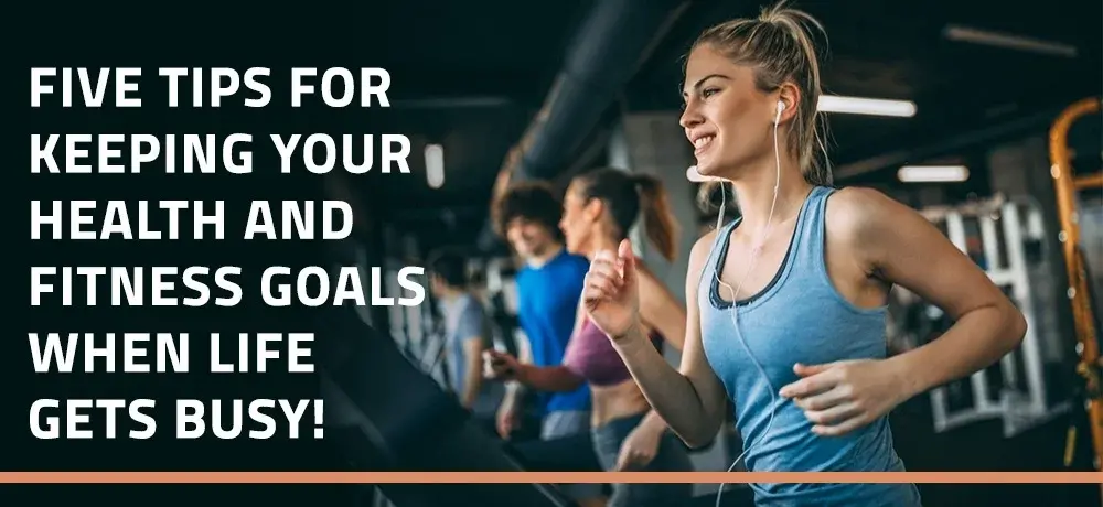 FIVE TIPS FOR KEEPING YOUR HEALTH AND FITNESS GOALS WHEN LIFE GETS BUSY.webp