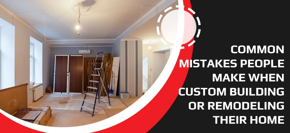 Common Mistakes People Make When Custom Building Or Remodeling Their Home - Blog by Advanced Builders & Contractors